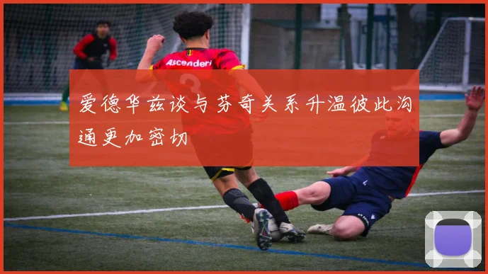 爱德华兹谈与芬奇关系升温彼此沟通更加密切
