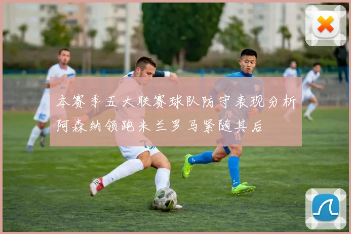 本赛季五大联赛球队防守表现分析阿森纳领跑米兰罗马紧随其后