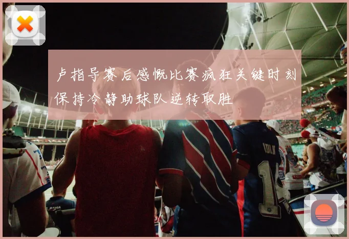 卢指导赛后感慨比赛疯狂关键时刻保持冷静助球队逆转取胜