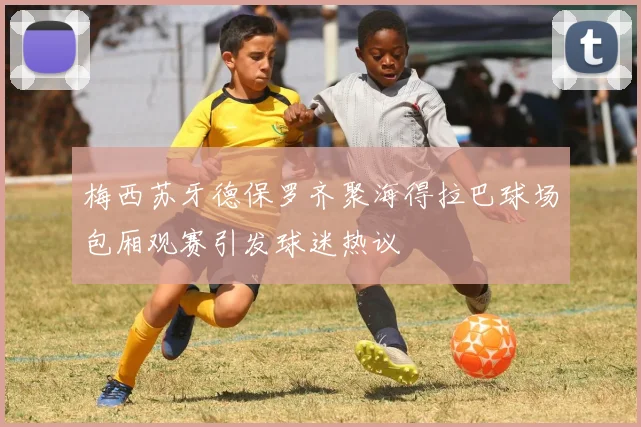 梅西苏牙德保罗齐聚海得拉巴球场包厢观赛引发球迷热议