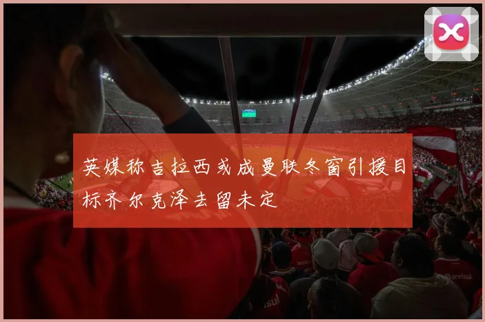 英媒称吉拉西或成曼联冬窗引援目标齐尔克泽去留未定