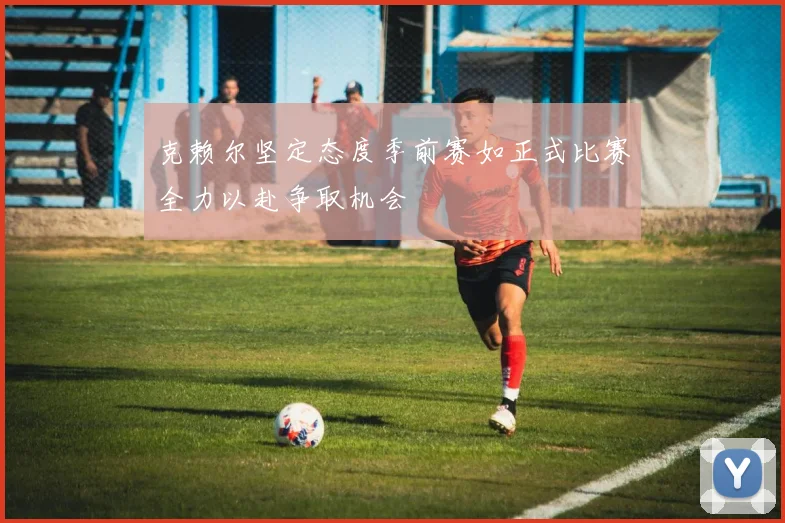 克赖尔坚定态度季前赛如正式比赛全力以赴争取机会