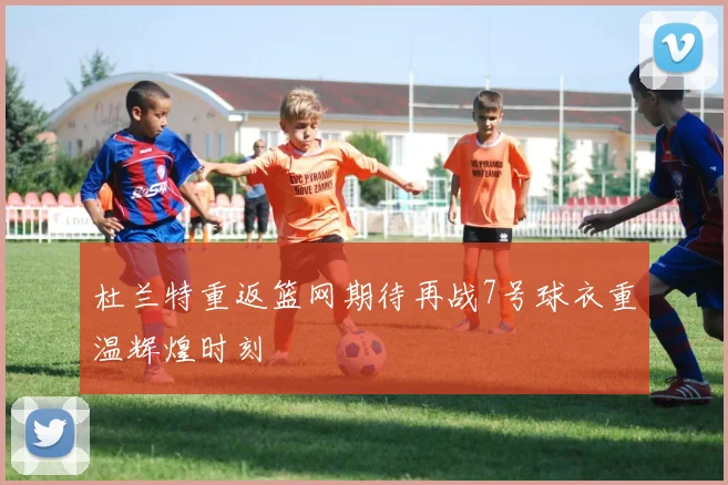 杜兰特重返篮网期待再战7号球衣重温辉煌时刻