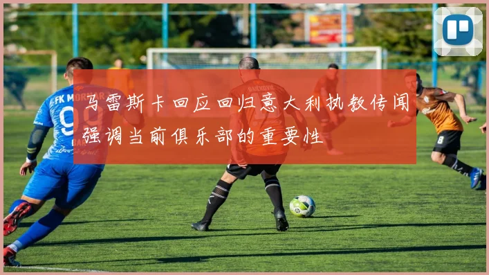 马雷斯卡回应回归意大利执教传闻强调当前俱乐部的重要性