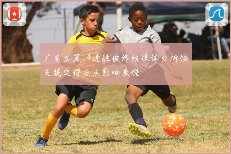 广东女篮14连胜被终结媒体分析缺乏稳定得分点影响表现