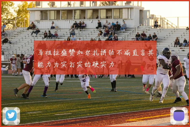 马祖拉盛赞加尔扎拼劲不减直言其能力为实打实的硬实力
