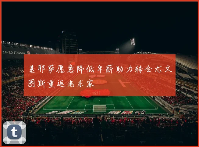 基耶萨愿意降低年薪助力转会尤文图斯重返老东家