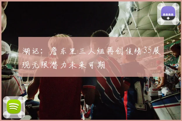 湖记：詹东里三人组再创佳绩35展现无限潜力未来可期