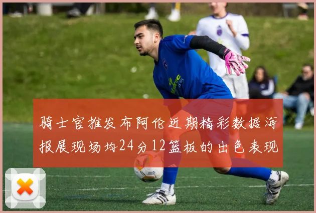 骑士官推发布阿伦近期精彩数据海报展现场均24分12篮板的出色表现