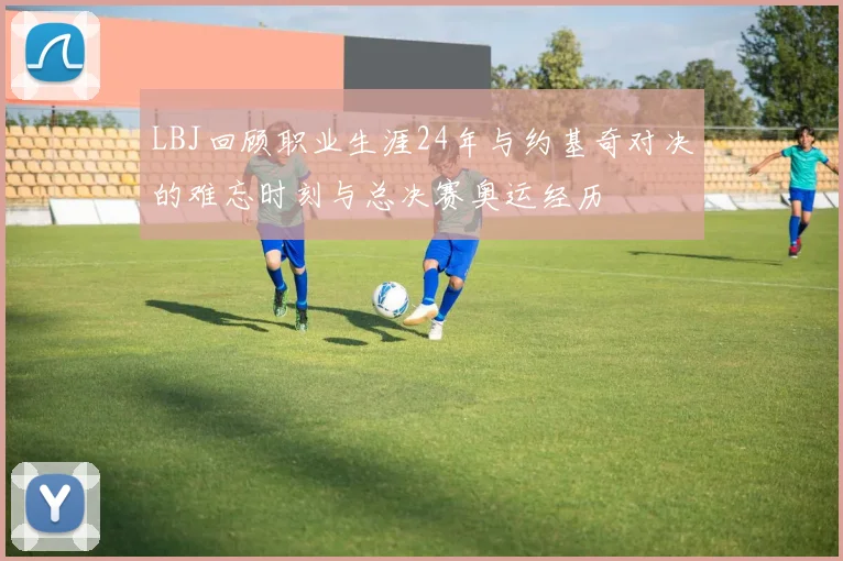 LBJ回顾职业生涯24年与约基奇对决的难忘时刻与总决赛奥运经历