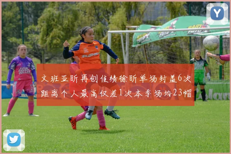 文班亚昕再创佳绩徐昕单场封盖6次距离个人最高仅差1次本季场均23帽领跑联盟