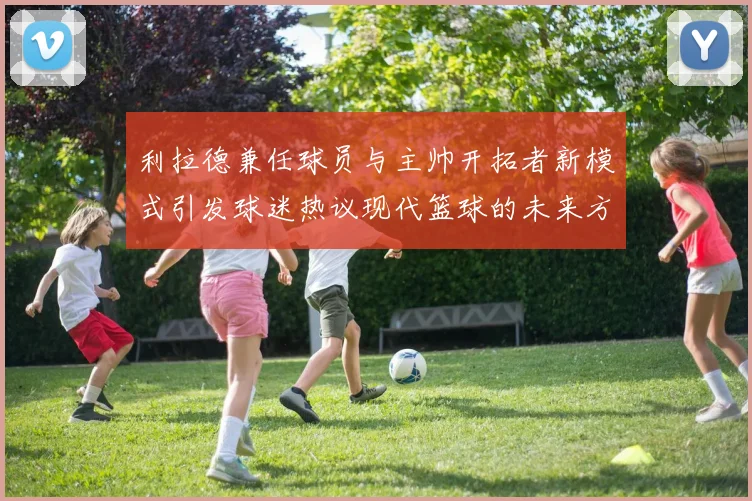利拉德兼任球员与主帅开拓者新模式引发球迷热议现代篮球的未来方向