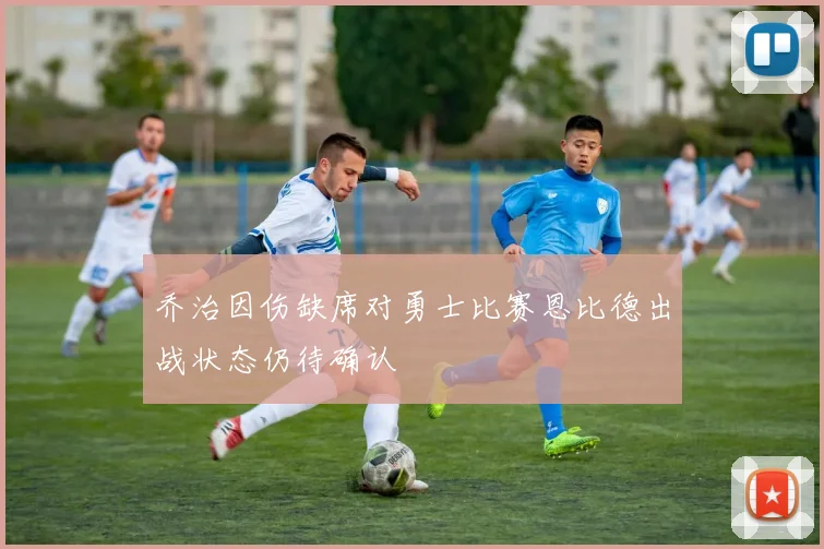 乔治因伤缺席对勇士比赛恩比德出战状态仍待确认