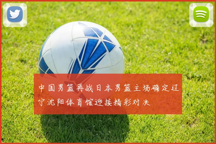 中国男篮再战日本男篮主场确定辽宁沈阳体育馆迎接精彩对决