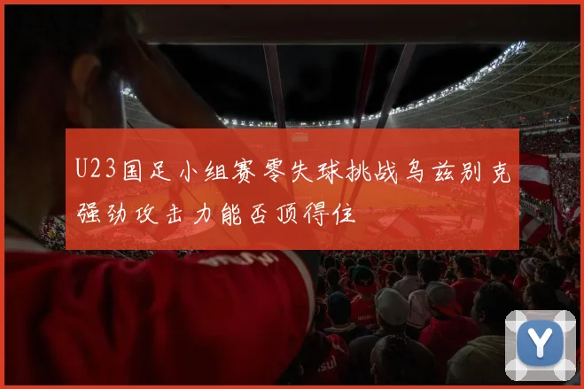 U23国足小组赛零失球挑战乌兹别克强劲攻击力能否顶得住
