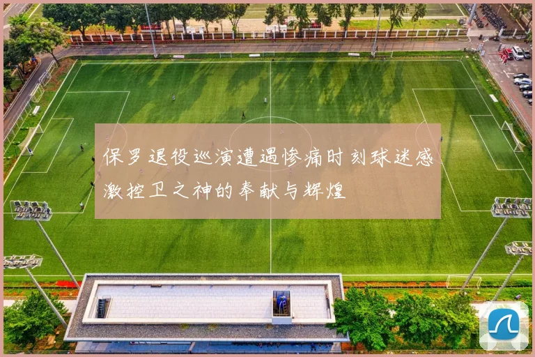 保罗退役巡演遭遇惨痛时刻球迷感激控卫之神的奉献与辉煌