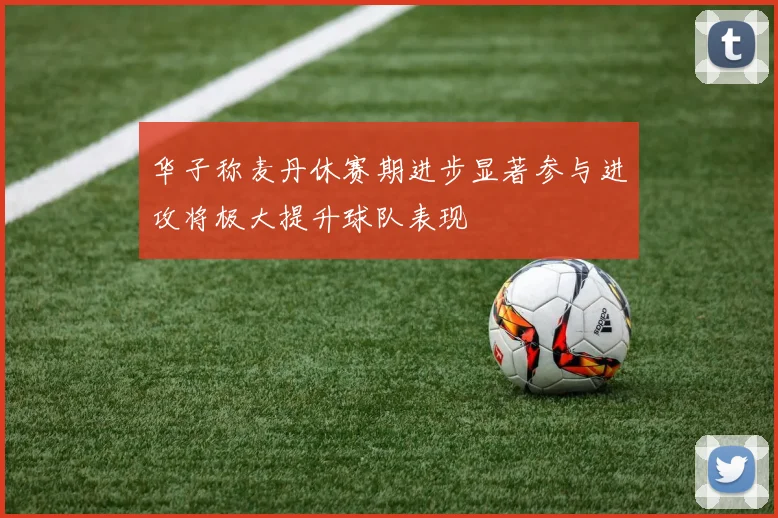 华子称麦丹休赛期进步显著参与进攻将极大提升球队表现