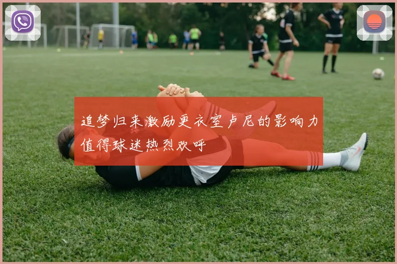 追梦归来激励更衣室卢尼的影响力值得球迷热烈欢呼