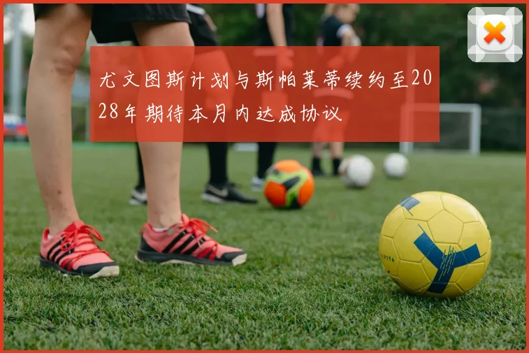 尤文图斯计划与斯帕莱蒂续约至2028年期待本月内达成协议