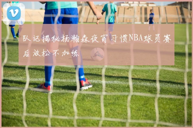 队记揭秘杨瀚森夜宵习惯NBA球员赛后放松不加练