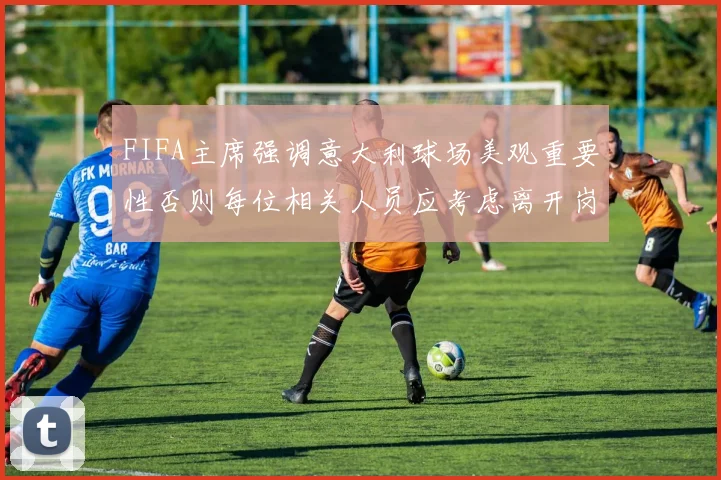 FIFA主席强调意大利球场美观重要性否则每位相关人员应考虑离开岗位