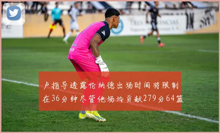 卢指导透露伦纳德出场时间将限制在36分钟尽管他场均贡献279分64篮板37助攻