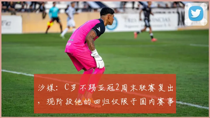 沙媒：C罗不踢亚冠2周末联赛复出，现阶段他的回归仅限于国内赛事