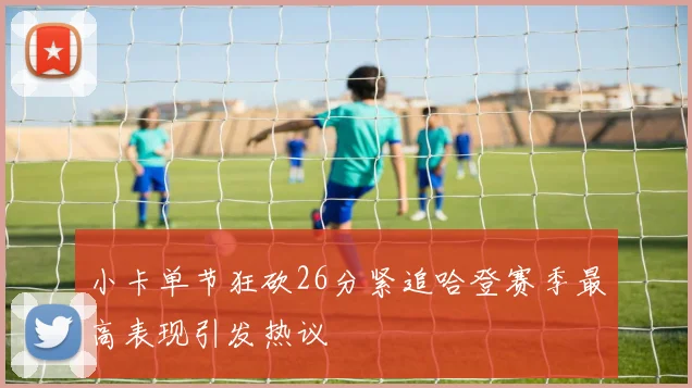 小卡单节狂砍26分紧追哈登赛季最高表现引发热议