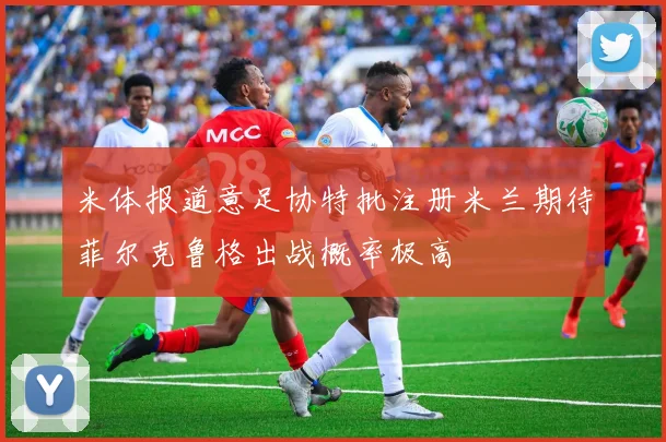 米体报道意足协特批注册米兰期待菲尔克鲁格出战概率极高