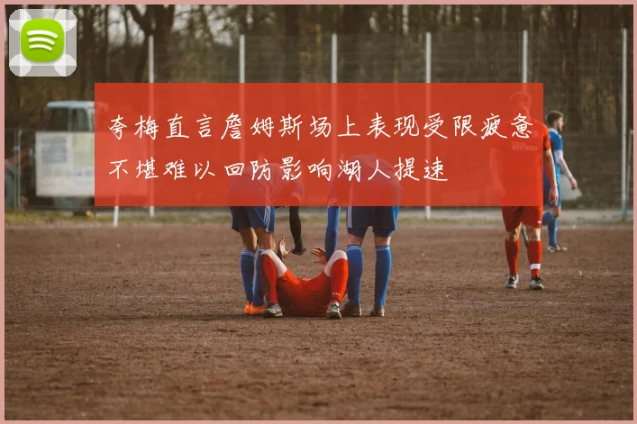 夸梅直言詹姆斯场上表现受限疲惫不堪难以回防影响湖人提速