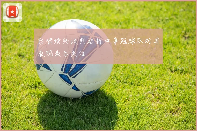 彭啸续约谈判进行中争冠球队对其表现表示关注