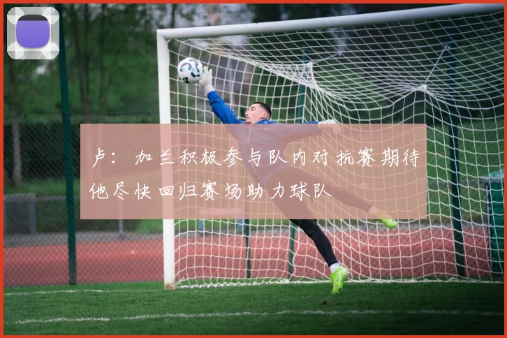 卢：加兰积极参与队内对抗赛期待他尽快回归赛场助力球队